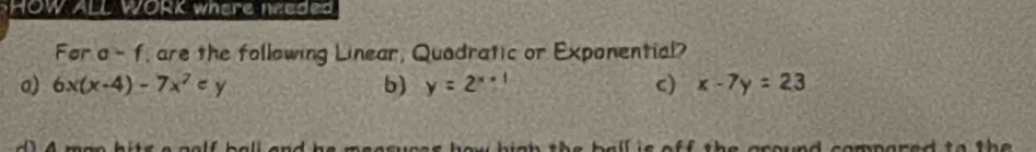 HOW ALL WORK where needed
For a-f , are the following Linear, Quadratic or Exponential?
o) 6x(x-4)-7x^2=y b) y=2^(x+1) c) x-7y=23
und compared to t h.