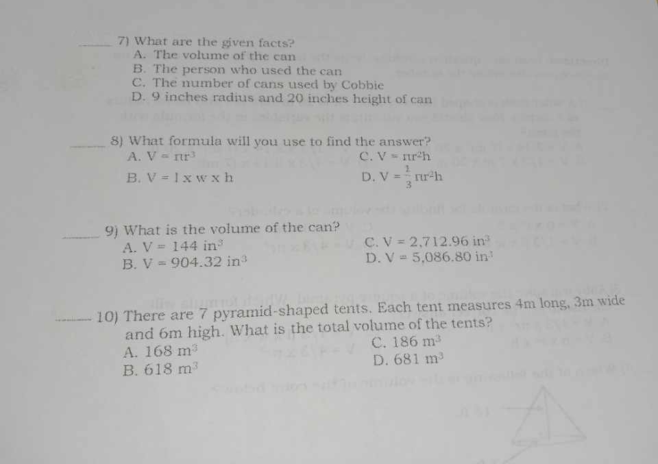 What are the given facts?
A. The volume of the can
B. The person who used the can
C. The number of cans used by Cobbie
D. 9 inches radius and 20 inches height of can
_8) What formula will you use to find the answer?
A. V=π r^3 C. V=π r^2h
B. V=l* w* h D. V= 1/3 π r^2h
_9) What is the volume of the can?
A. V=144in^3
C. V=2,712.96in^3
B. V=904.32in^3
D. V=5,086.80in^3
_10) There are 7 pyramid-shaped tents. Each tent measures 4m long, 3m wide
and 6m high. What is the total volume of the tents?
C. 186m^3
A. 168m^3
B. 618m^3 D. 681m^3