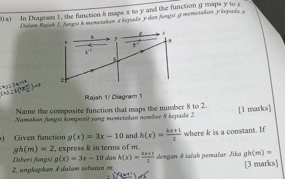 0)a) In Diagram 1, the function h maps x to y and the function g maps y to z. 
Dalam Rajah 1, fungsi h memetakan xkepada ydan fungsi ɡ memetakan ykepada z
g z
h y
x
8
g^(-1)
-1
5
2
Rajah 1/ Diagram 1 
Name the composite function that maps the number 8 to 2. 
Namakan fungsi komposit yang memetakan nombor 8 kepada 2. [1 marks] 
) Given function g(x)=3x-10 and h(x)= (kx+1)/2  where k is a constant. If
gh(m)=2 , express k in terms of m. 
Diberi fungsi g(x)=3x-10 dan h(x)= (kx+1)/2  dengan k ialah pemalar. Jika gh(m)=
2, ungkapkan k dalam sebutan m. [3 marks]