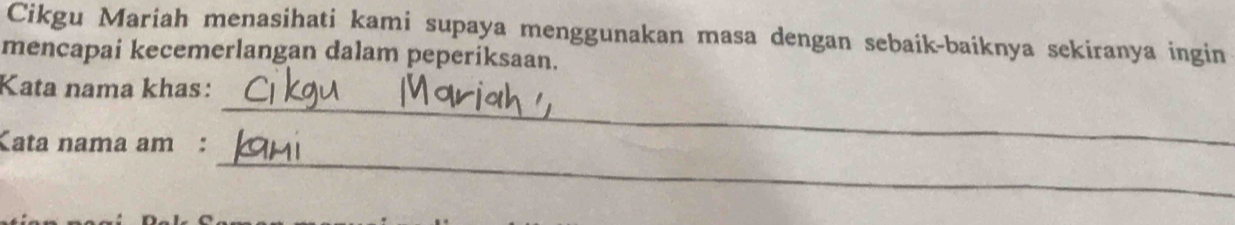 Cikgu Mariah menasihati kami supaya menggunakan masa dengan sebaik-baiknya sekiranya ingin 
mencapai kecemerlangan dalam peperiksaan. 
_ 
Kata nama khas: 
_ 
Kata nama am :