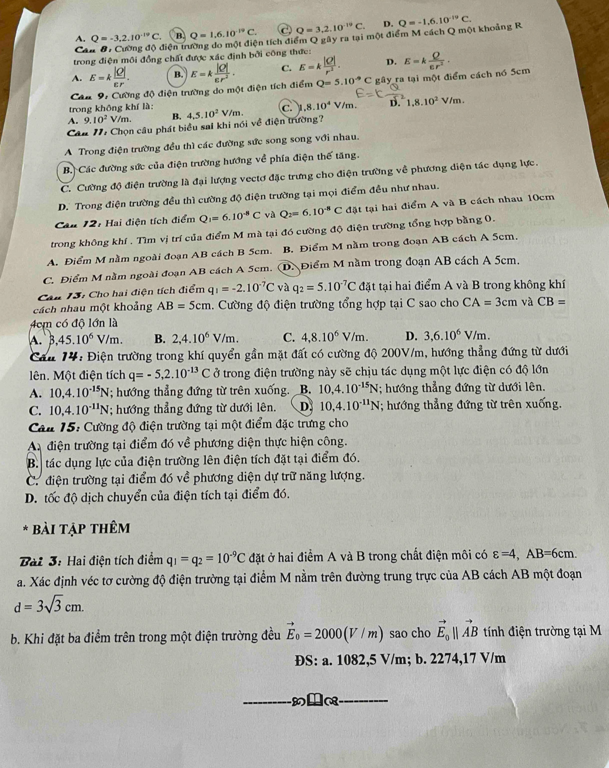 A. Q=-3,2.10^(-19)C. B. Q=1,6.10^(-19)C. C Q=3,2.10^(-19)C. D. Q=-1,6.10^(-19)C.
Cân 8: Cường độ điện trường do một điện tích điểm Q gây ra tại một điểm M cách Q một khoảng R
trong điện môi đồng chất được xác định bởi công thức:
A. E=k |Q|/varepsilon r . B. E=k |Q|/varepsilon r^2 . C. E=k |Q|/r^2 . D. E=k Q/epsilon r^2 .
Cân 9: Cường độ điện trường do một điện tích điểm Q=5.10^(-9)C C gây ra tại một điểm cách nó 5cm
trong không khí là:
A. 9.10^2 V m B. 4,5.10^2 V /m C. 1, ,8.10^4 √ /m . D. 1,8.10^2V/m.
Câu 17: Chọn câu phát biều sai khi nói về điện trường?
A Trong điện trường đều thì các đường sức song song với nhau.
B. Các đường sức của điện trường hướng về phía điện thế tăng.
C. Cường độ điện trường là đại lượng vectơ đặc trưng cho điện trường về phương diện tác dụng lực.
D. Trong điện trường đều thì cường độ điện trường tại mọi điểm đều như nhau.
Câu 12: Hai điện tích điểm Q_I=6.10^(-8)C và Q_2=6.10^(-8)C đặt tại hai điểm A và B cách nhau 10cm
trong không khí . Tìm vị trí của điểm M mà tại đó cường độ điện trường tổng hợp bằng 0.
A. Điểm M nằm ngoài đoạn AB cách B 5cm. B. Điểm M nằm trong đoạn AB cách A 5cm.
C. Điểm M nằm ngoài đoạn AB cách A 5cm. D. Điểm M nằm trong đoạn AB cách A 5cm.
Câu 13: Cho hai điện tích điểm q_1=-2.10^(-7)C và q_2=5.10^(-7)C đặt tại hai điểm A và B trong không khí
cách nhau một khoảng AB=5cm. Cường độ điện trường tổng hợp tại C sao cho CA=3cm và CB=
4cm có độ lớn là
A. B, ,45.10^6V/m. B. 2,4.10^6V/m. C. 4,8.10^6V/m. D. 3,6.10^6V/m.
Cầu 14: Điện trường trong khí quyển gần mặt đất có cường độ 200V/m, hướng thẳng đứng từ dưới
ên. Một điện tích q=-5,2.10^(-13)C ở trong điện trường này sẽ chịu tác dụng một lực điện có độ lớn
A. 10,4.10^(-15)N; hướng thẳng đứng từ trên xuống. B. 10,4.10^(-15)N; hướng thẳng đứng từ dưới lên.
C. 10,4.10^(-11)N; hướng thẳng đứng từ dưới lên. D 10,4.10^(-11)N (; hướng thẳng đứng từ trên xuống.
Câu 15: Cường độ điện trường tại một điểm đặc trưng cho
A điện trường tại điểm đó về phương diện thực hiện công.
B. tác dụng lực của điện trường lên điện tích đặt tại điểm đó.
C. điện trường tại điểm đó về phương diện dự trữ năng lượng.
D. tốc độ dịch chuyển của điện tích tại điểm đó.
* Bài tập thêm
Bài 3: Hai điện tích điểm q_1=q_2=10^(-9)C đặt ở hai điểm A và B trong chất điện môi có varepsilon =4,AB=6cm.
a. Xác định véc tơ cường độ điện trường tại điểm M nằm trên đường trung trực của AB cách AB một đoạn
d=3sqrt(3)cm.
b. Khi đặt ba điểm trên trong một điện trường đều vector E_0=2000(V/m) sao cho vector E_0parallel vector AB tính điện trường tại M
ĐS: a. 1082,5 V/m; b. 2274,17 V/m