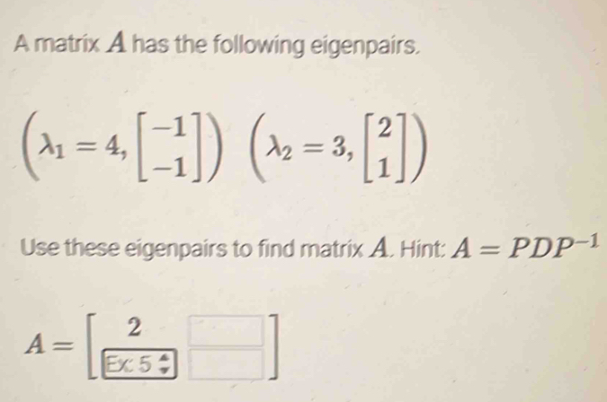 A matrix A has the following eigenpairs.
(lambda _1=4,beginbmatrix -1 -1endbmatrix )(lambda _2=3,beginbmatrix 2 1endbmatrix )
Use these eigenpairs to find matrix A. Hint: A=PDP^(-1)
A=[ 2/□  