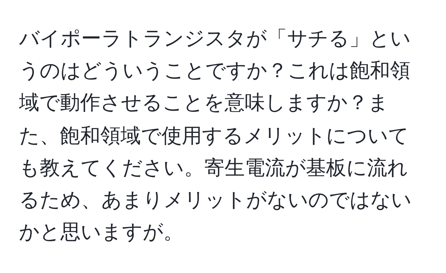 バイポーラトランジスタが「サチる」というのはどういうことですか？これは飽和領域で動作させることを意味しますか？また、飽和領域で使用するメリットについても教えてください。寄生電流が基板に流れるため、あまりメリットがないのではないかと思いますが。