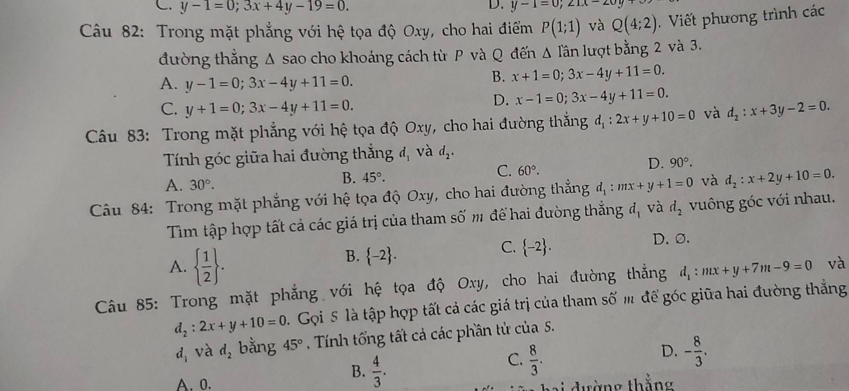 C. y-1=0;3x+4y-19=0. y-1=0;21x-2
Câu 82: Trong mặt phẳng với hệ tọa độ Oxy, cho hai điểm P(1;1) và Q(4;2) Viết phương trình các
đường thẳng Δ sao cho khoáng cách từ P và Q đến △ lan lượt bằng 2 và 3.
A. y-1=0;3x-4y+11=0.
B. x+1=0;3x-4y+11=0.
C. y+1=0;3x-4y+11=0.
D. x-1=0;3x-4y+11=0.
Câu 83: Trong mặt phẳng với hệ tọa độ Oxy, cho hai đường thắng d_1:2x+y+10=0 và d_2:x+3y-2=0.
Tính góc giữa hai đường thắng d_1 và d_2.
C. 60°.
D. 90°.
A. 30°.
B. 45°.
Câu 84: Trong mặt phẳng với hệ tọa độ Oxy, cho hai đường thẳng d_1:mx+y+1=0 và d_2:x+2y+10=0.
Tìm tập hợp tất cả các giá trị của tham số m để hai đường thắng d_1 và d_2 vuông góc với nhau.
D. ∅.
A.   1/2  .
B.  -2 .
C.  -2 .
Câu 85: Trong mặt phẳng với hệ tọa độ Oxy, cho hai đường thẳng d_1:mx+y+7m-9=0 và
d_2:2x+y+10=0. Gọi 5 là tập hợp tất cả các giá trị của tham số m để góc giữa hai đường thẳng
d_1 và d_2 bằng 45° Tính tổng tất cả các phần tử của 5.
D. - 8/3 .
A. 0.
B.  4/3 .
C.  8/3 .
a i  đường thắng