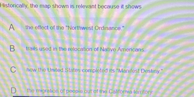 Historically, the map shown is relevant because it shows
A the effect of the "Northwest Ordinance."
B trails used in the relocation of Native Americans.
Chow the United States completed its "Manifest Destiny."
the migration of people out of the California territory.