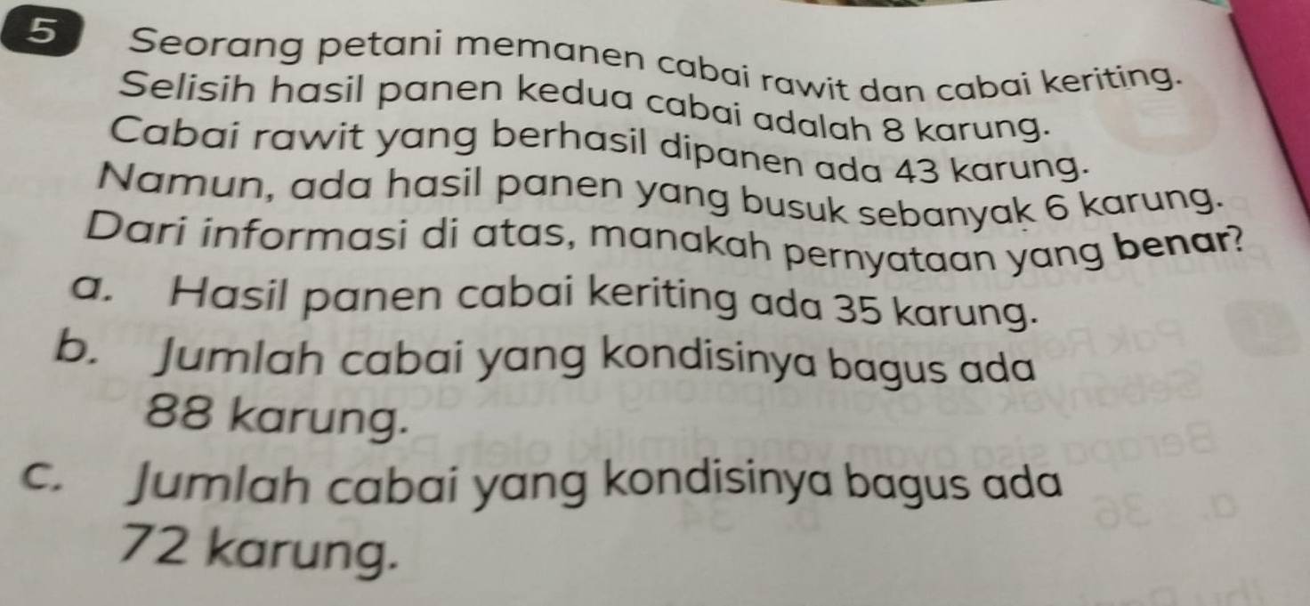 Seorang petani memanen cabai rawit dan cabai keriting.
Selisih hasil panen kedua cabai adalah 8 karung.
Cabai rawit yang berhasil dipanen ada 43 karung.
Namun, ada hasil panen yang busuk sebanyak 6 karung.
Dari informasi di atas, manakah pernyataan yang benar?
a. Hasil panen cabai keriting ada 35 karung.
b. Jumlah cabai yang kondisinya bagus ada
88 karung.
c. Jumlah cabai yang kondisinya bagus ada
72 karung.