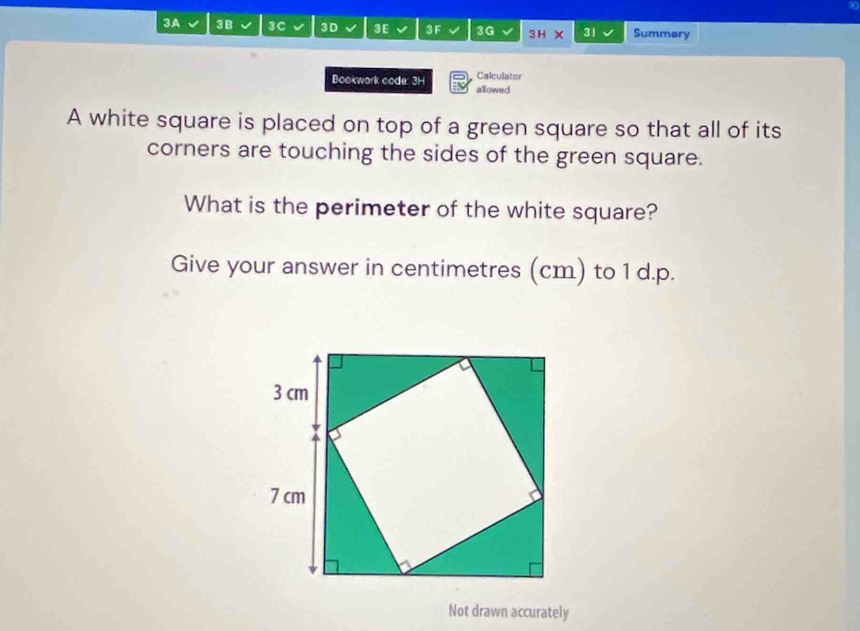 3A 3 B 3C 3D 3E 3 F 3G 3H 31 Summary 
Calculator 
Bookwark code: 3H allowed 
A white square is placed on top of a green square so that all of its 
corners are touching the sides of the green square. 
What is the perimeter of the white square? 
Give your answer in centimetres (cm) to 1 d.p. 
Not drawn accurately