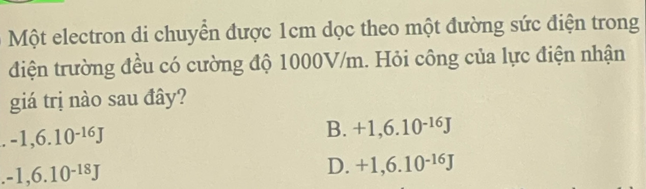 Một electron di chuyển được 1cm dọc theo một đường sức điện trong
điện trường đều có cường độ 1000V/m. Hỏi công của lực điện nhận
giá trị nào sau đây?
-1,6.10^(-16)J
B. +1,6.10^(-16)J
-1,6.10^(-18)J
D. +1,6.10^(-16)J