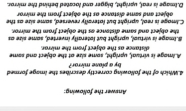 Answer the following:
4.Which of the following correctly describes the image formed
by a plane mirror?
A.Image is virtual, upright, same size at the object and same
distance as the object from the mirror.
B.Image is virtual, upright but laterally inverted, same size as
the object and same distance as the object from the mirror.
C.Image is real, upright but laterally reversed, same size as the
object and same distance as the object from the mirror
D.Image is real, upright, bigger and located behind the mirror.