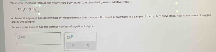 This is the chemical formula for methyl tert-butyl ether (the clean-fuel gasoline additive MTBE):
CH_3OC(CH_3)_3
A chemical engineer has determined by measurements that there are 8.6 moles of hydrogen in a sample of methyl tert-butyl ether. How many moles of oxygen 
are in the sample? 
Be sure your answer has the correct number of significant digits. 
mol 
□ sim^(□) 
X