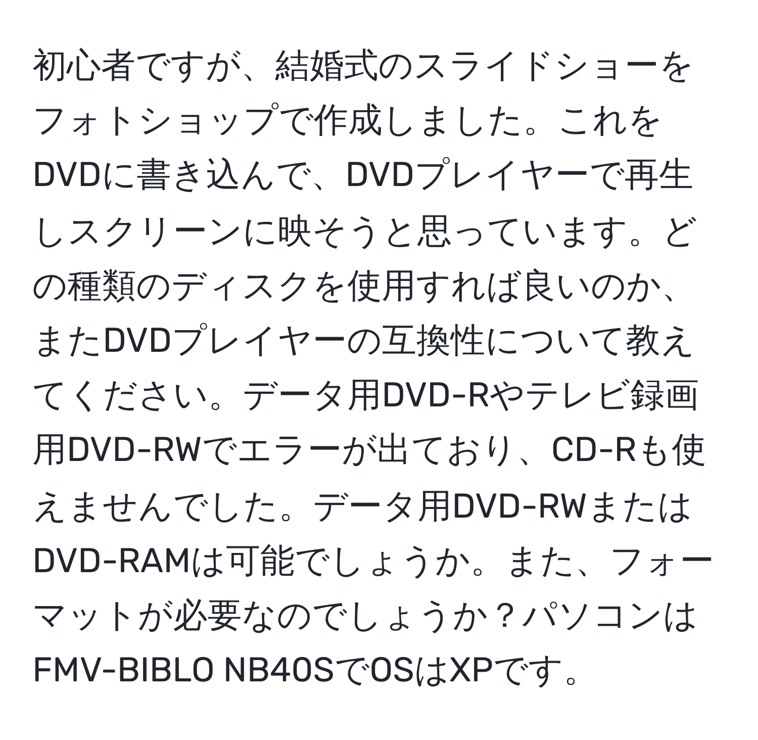 初心者ですが、結婚式のスライドショーをフォトショップで作成しました。これをDVDに書き込んで、DVDプレイヤーで再生しスクリーンに映そうと思っています。どの種類のディスクを使用すれば良いのか、またDVDプレイヤーの互換性について教えてください。データ用DVD-Rやテレビ録画用DVD-RWでエラーが出ており、CD-Rも使えませんでした。データ用DVD-RWまたはDVD-RAMは可能でしょうか。また、フォーマットが必要なのでしょうか？パソコンはFMV-BIBLO NB40SでOSはXPです。