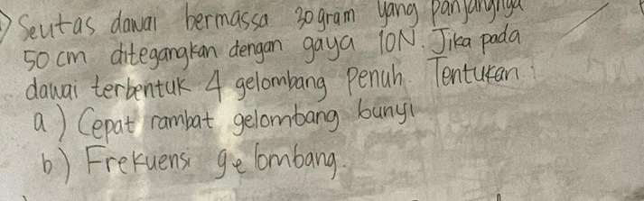 Seutas dawar bermassa 3ogram yang panjanyiya
50 cm ditegangkan dengan gaya 10N. Jika pada 
dawai terbentak 4 gelombang penuh. Tentutan 
a) Cepat rambat gelombang bany( 
b) Frekuens ge lombang.