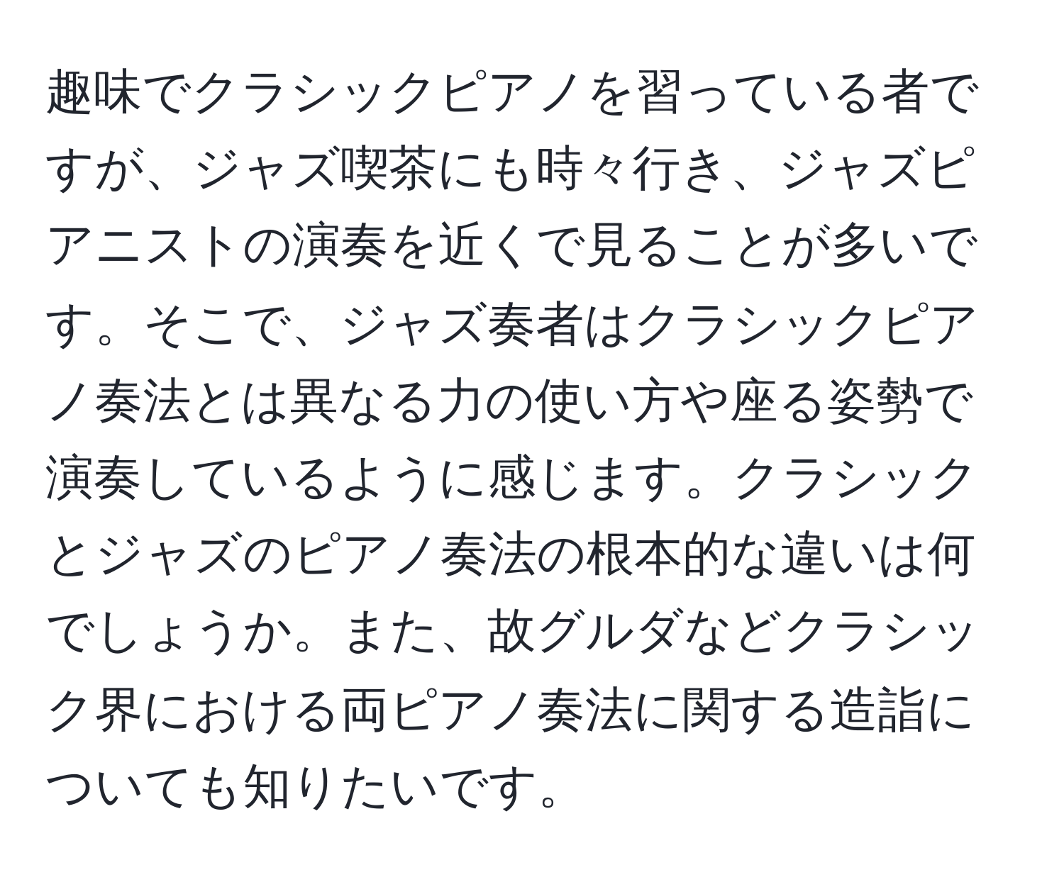 趣味でクラシックピアノを習っている者ですが、ジャズ喫茶にも時々行き、ジャズピアニストの演奏を近くで見ることが多いです。そこで、ジャズ奏者はクラシックピアノ奏法とは異なる力の使い方や座る姿勢で演奏しているように感じます。クラシックとジャズのピアノ奏法の根本的な違いは何でしょうか。また、故グルダなどクラシック界における両ピアノ奏法に関する造詣についても知りたいです。