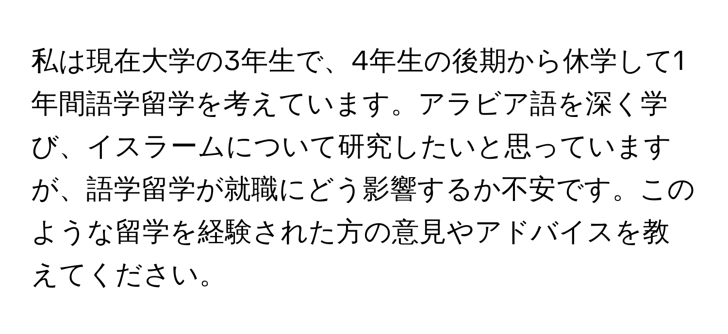 私は現在大学の3年生で、4年生の後期から休学して1年間語学留学を考えています。アラビア語を深く学び、イスラームについて研究したいと思っていますが、語学留学が就職にどう影響するか不安です。このような留学を経験された方の意見やアドバイスを教えてください。