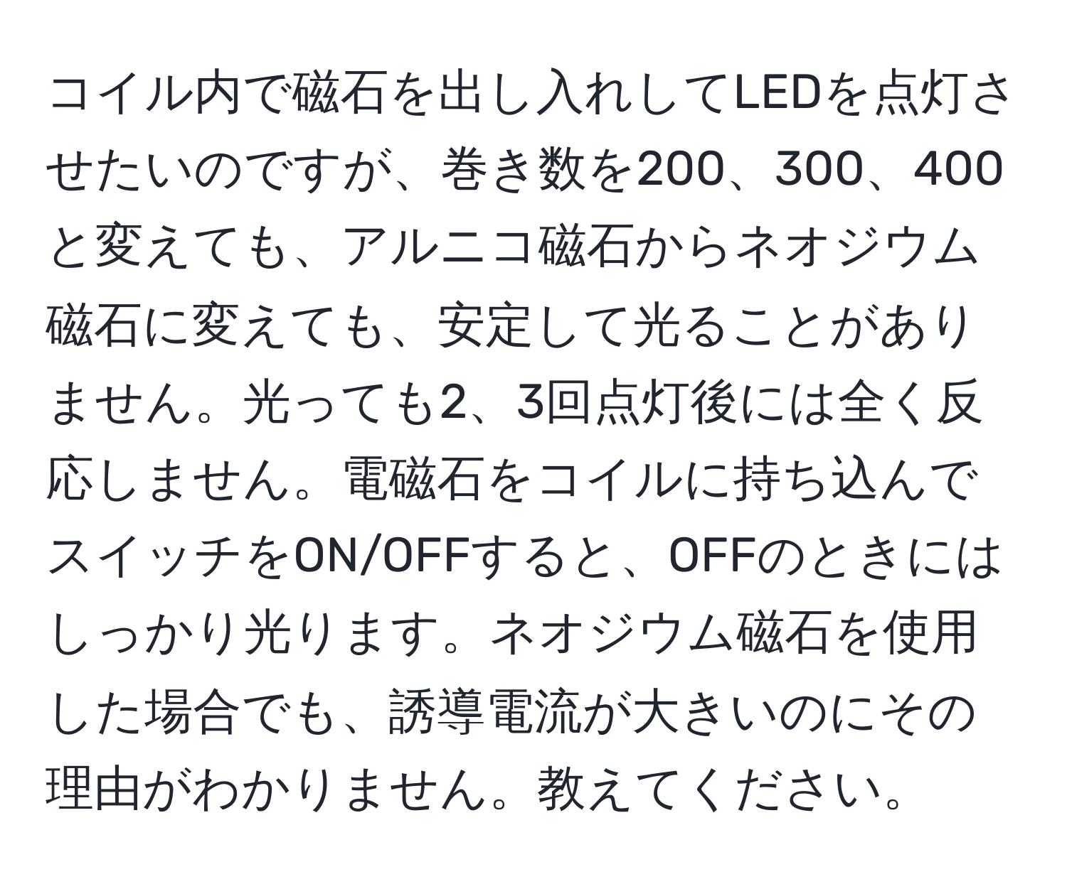 コイル内で磁石を出し入れしてLEDを点灯させたいのですが、巻き数を200、300、400と変えても、アルニコ磁石からネオジウム磁石に変えても、安定して光ることがありません。光っても2、3回点灯後には全く反応しません。電磁石をコイルに持ち込んでスイッチをON/OFFすると、OFFのときにはしっかり光ります。ネオジウム磁石を使用した場合でも、誘導電流が大きいのにその理由がわかりません。教えてください。