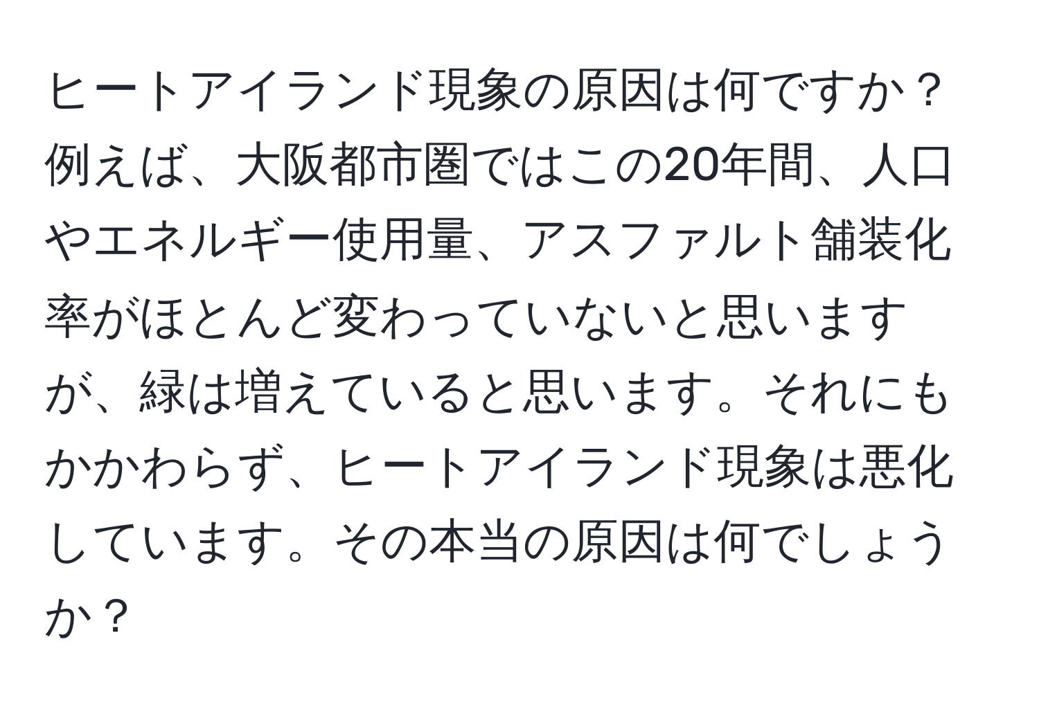 ヒートアイランド現象の原因は何ですか？例えば、大阪都市圏ではこの20年間、人口やエネルギー使用量、アスファルト舗装化率がほとんど変わっていないと思いますが、緑は増えていると思います。それにもかかわらず、ヒートアイランド現象は悪化しています。その本当の原因は何でしょうか？