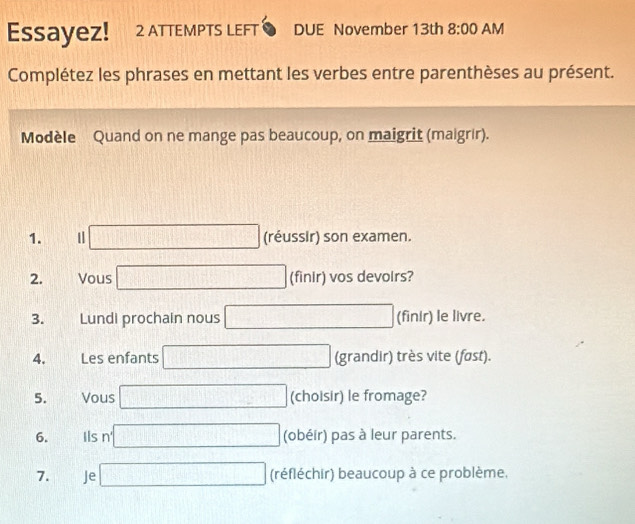 EssayeZ! 2 ATTEMPTS LEFT DUE November 13th 8:00 AM 
Complétez les phrases en mettant les verbes entre parenthèses au présent. 
Modèle Quand on ne mange pas beaucoup, on maigrit (maigrir). 
1. □ (réussir) son examen. 
2. Vous □ (finir) vos devoirs? 
3. Lundi prochain nous □ (finir) le livre. 
4. Les enfants □ (grandir) très vite (føst). 
5. Vous □ (choisir) le fromage? 
6. Ils n' □ (obéir) pas à leur parents. 
7. Je □ (réfléchir) beaucoup à ce problème.