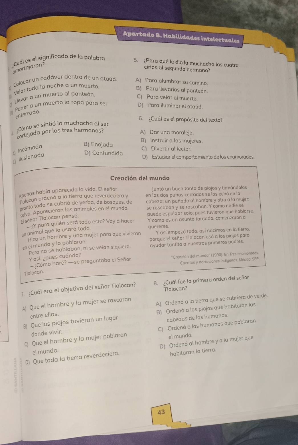 Apartado B. Habilidades intelectuales
Cuál es el significado de la palabra 5. ¿Para qué le dio la muchacha los cuatro
amortajaron?
cirios al segundo hermano?
Colocar un cadáver dentro de un ataúd. A) Para alumbrar su camino.
Velar toda la noche a un muerto.
B) Para llevarlos al panteón.
Llevar a un muerto al panteón.
C) Para velar al muerto.
⊥ Poner a un muerto la ropa para ser
D) Para iluminar el ataúd.
enterrado.
6. ¿Cuál es el propósito del texto?
Cómo se sintió la muchacha al ser
cortejada por los tres hermanos?
A) Dar una moraleja.
B) Instruir a las mujeres.
Incómoda
B) Enojada C) Divertir al lector.
Ilusionada
D) Confundida D) Estudiar el comportamiento de los enamorados
Creación del mundo
Apenas había aparecido la vida. El señor Juntó un buen tanto de piojos y tomándolos
Talocan ordenó a la tierra que reverdeciera y en los dos puños cerrados se los echó en la
pronto todo se cubrió de yerba, de bosques, de cabeza; un puñado al hombre y otro a la mujer:
selva. Aparecieron los animales en el mundo. se rascaban y se rascaban. Y como nadie se
puede espulgar solo, pues tuvieron que hablarse.
El señor Tlalocan pensó:
Y para quién será todo esto? Voy a hacer Y como es un asunto tardado, comenzaron a
un animal que lo usará todo.
quererse.
Hizo un hombre y una mujer para que vivieran Y así empezó todo, así nacimos en la tierra,
en el mundo y lo poblaran. porque el señor Tlalocan usó a los piojos para
Pero no se hablaban, ni se veían siquiera. ayudar tantito a nuestros primeros padres.
Y así, ¿pues cuándo?
—¿Cómo haré? —se preguntaba el Señor  "Creación del mundo" (1990). En Tres enamorados.
Cuentos y narracíones indígenas, México: SEP.
Tlalocan.
7. ¿Cuál era el objetivo del señor Tlalocan? 8. Cuál fue la primera orden del señor
Tlalocan?
A) Que el hombre y la mujer se rascaran
entre ellos. A) Ordenó a la tierra que se cubriera de verde.
8) Que los piojos tuvieran un lugar B) Ordenó a los piojos que habitaran las
donde vivir. cabezas de los humanos.
C) Que el hombre y la mujer poblaran C) Ordenó a los humanos que poblaran
el mundo.
D) Que toda la tierra reverdeciera. D) Ordenó al hombre y a la mujer que
el mundo.
habitaran la tierra.
43