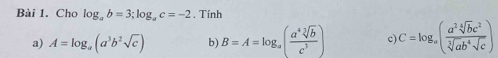 Cho log _ab=3; log _ac=-2. Tính 
a) A=log _a(a^3b^2sqrt(c)) b) B=A=log _a( a^4sqrt[3](b)/c^3 ) c) C=log _a( a^2sqrt[4](b)c^2/sqrt[3](ab^4)sqrt(c) )