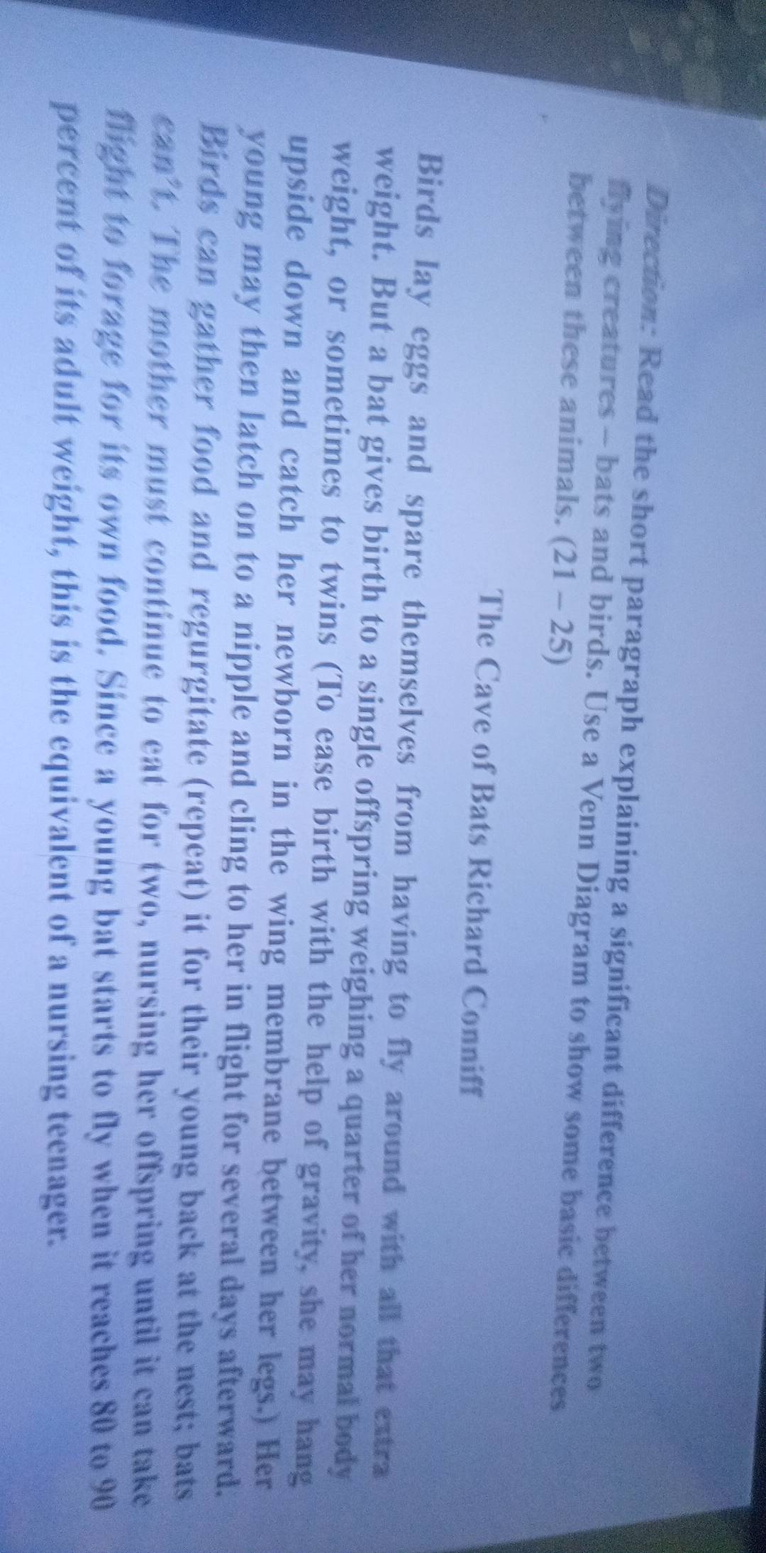 Direction: Read the short paragraph explaining a significant difference between two 
flying creatures - bats and birds. Use a Venn Diagram to show some basic differences 
between these animals. (21-25)
The Cave of Bats Richard Conniff 
Birds lay eggs and spare themselves from having to fly around with all that extra 
weight. But a bat gives birth to a single offspring weighing a quarter of her normal body 
weight, or sometimes to twins (To ease birth with the help of gravity, she may hang 
upside down and catch her newborn in the wing membrane between her legs.) Her 
young may then latch on to a nipple and cling to her in flight for several days afterward. 
Birds can gather food and regurgitate (repeat) it for their young back at the nest; bats 
can't. The mother must continue to eat for two, nursing her offspring until it can take 
flight to forage for its own food. Since a young bat starts to fly when it reaches 80 to 90
percent of its adult weight, this is the equivalent of a nursing teenager.