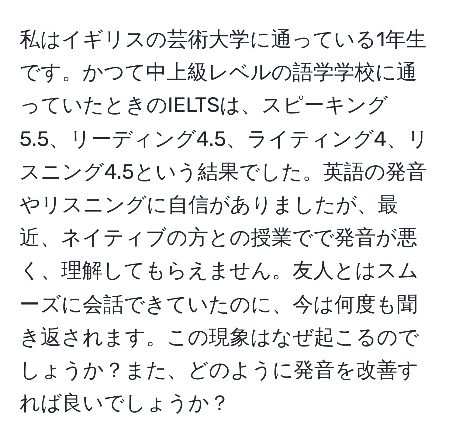 私はイギリスの芸術大学に通っている1年生です。かつて中上級レベルの語学学校に通っていたときのIELTSは、スピーキング5.5、リーディング4.5、ライティング4、リスニング4.5という結果でした。英語の発音やリスニングに自信がありましたが、最近、ネイティブの方との授業でで発音が悪く、理解してもらえません。友人とはスムーズに会話できていたのに、今は何度も聞き返されます。この現象はなぜ起こるのでしょうか？また、どのように発音を改善すれば良いでしょうか？