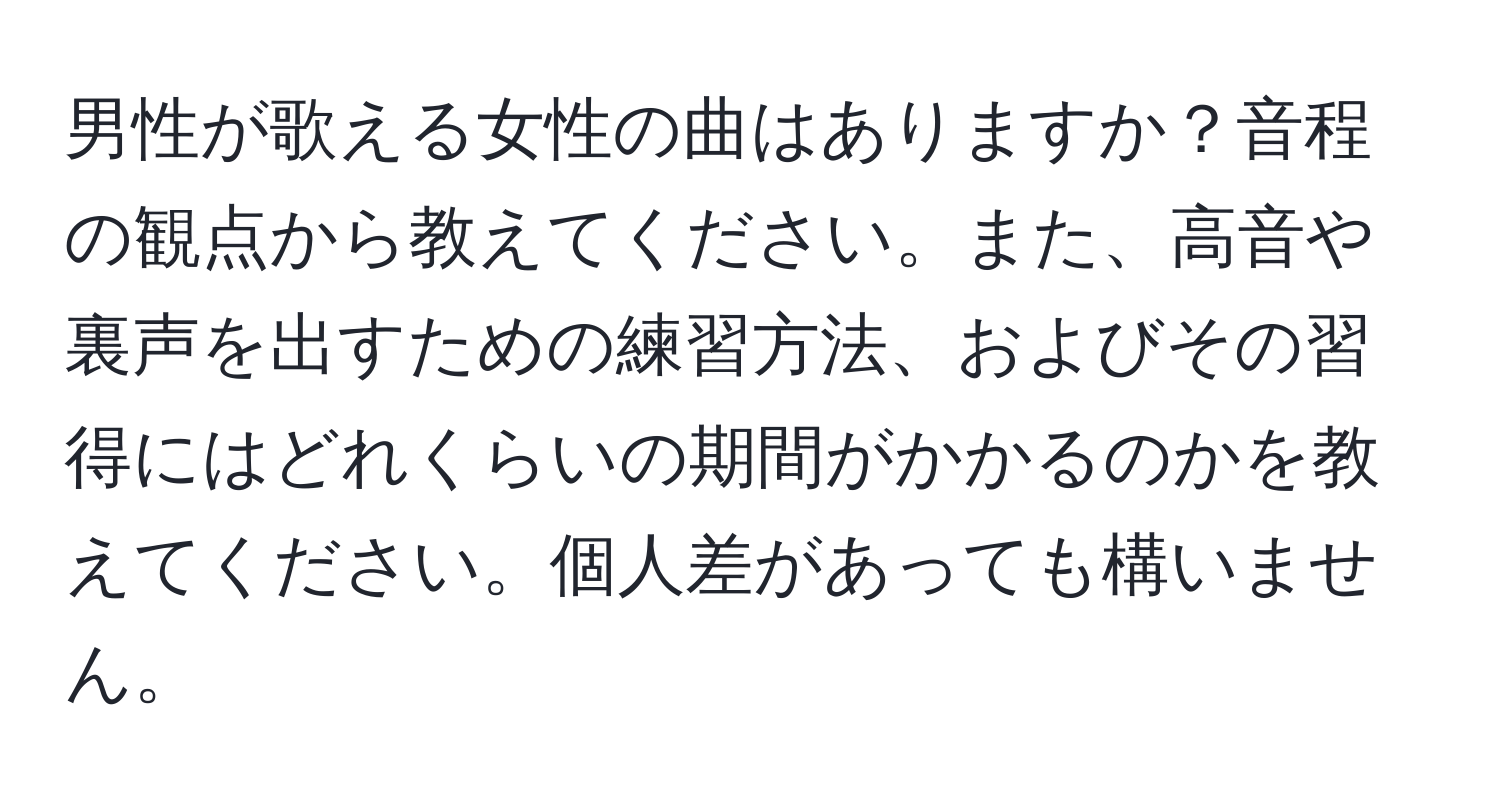 男性が歌える女性の曲はありますか？音程の観点から教えてください。また、高音や裏声を出すための練習方法、およびその習得にはどれくらいの期間がかかるのかを教えてください。個人差があっても構いません。