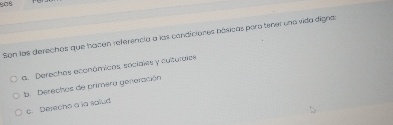 sos PC
Son los derechos que hacen referencia a las condiciones básicas para tener una vida digna:
a. Derechos económicos, sociales y culturales
b. Derechos de primera generación
c. Derecho a la salud