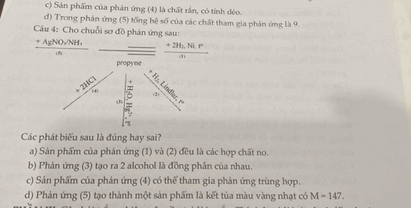 c) Sản phẩm của phản ứng (4) là chất rắn, có tính dèo.
d) Trong phản ứng (5) tổng hệ số của các chất tham gia phản ứng là 9.
Câu 4: Cho chuỗi sơ đồ phản ứng sau:
frac +AgNO_3/NH_1(s)
frac +2H_2,Ni,r°(n)
propyne
+
| 
(2)
+frac 2HClc_s ^ 0s
O 1°° 
Các phát biểu sau là đúng hay sai?
a) Sản phẩm của phản ứng (1) và (2) đều là các hợp chất no.
b) Phản ứng (3) tạo ra 2 alcohol là đồng phân của nhau.
c) Sản phẩm của phản ứng (4) có thể tham gia phản ứng trùng hợp.
d) Phản ứng (5) tạo thành một sản phẩm là kết tủa màu vàng nhạt có M=147.