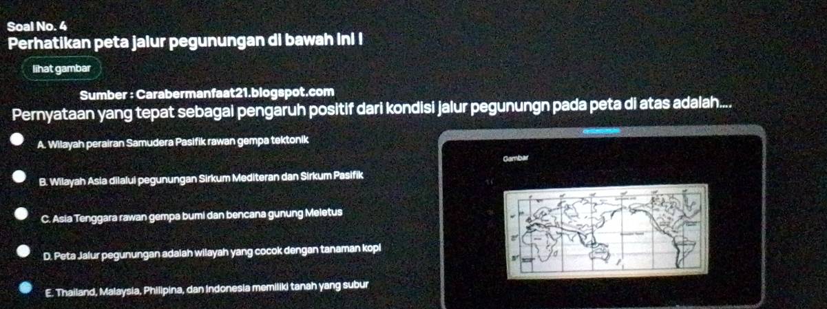 Soal No. 4
Perhatikan peta jalur pegunungan di bawah inl I
lihat gambar
Sumber : Carabermanfaat21.blogspot.com
Pernyataan yang tepat sebagai pengaruh positif dari kondisi jalur pegunungn pada peta di atas adalah....
A. Wilayah perairan Samudera Pasifik rawan gempa tektonik
Gambar
B. Wilayah Asia dilalui pegunungan Sirkum Mediteran dan Sirkum Pasifik
C. Asia Tenggara rawan gempa bumi dan bencana gunung Meletus
D. Peta Jalur pegunungan adalah wilayah yang cocok dengan tanaman kopi
E. Thailand, Malaysia, Philipina, dan Indonesia memiliki tanah yang subur