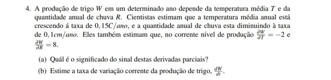 A produção de trigo W em um determinado ano depende da temperatura média T e da 
quantidade anual de chuva R. Cientistas estimam que a temperatura média anual está 
crescendo á taxa de 0,15C/ano, e a quantidade anual de chuva esta diminuindo à taxa 
de 0,1cm /ano. Eles também estimam que, no corrente nível de produção  partial W/partial T =-2 e
 partial W/partial R =8. 
(a) Quál é o significado do sinal destas derivadas parciais? 
(b) Estime a taxa de variação corrente da produção de trigo,  dW/dt .