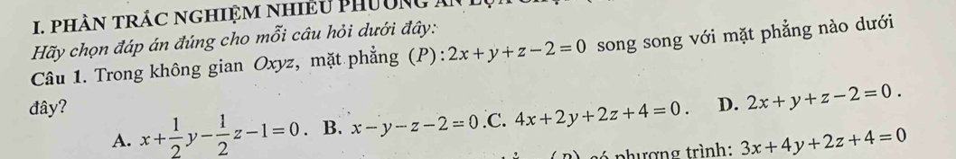 phầN TRÁC NgHiệM nhiều PHườNg An
Hãy chọn đáp án đúng cho mỗi câu hỏi dưới đây:
Câu 1. Trong không gian Oxyz, mặt phẳng (P) 2x+y+z-2=0 song song với mặt phẳng nào dưới
đây? D. 2x+y+z-2=0.
A. x+ 1/2 y- 1/2 z-1=0 B. x-y-z-2=0 .C. 4x+2y+2z+4=0. 
ó phượng trình: 3x+4y+2z+4=0