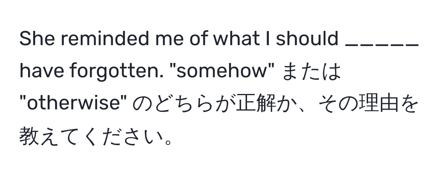 She reminded me of what I should _____ have forgotten. "somehow" または "otherwise" のどちらが正解か、その理由を教えてください。