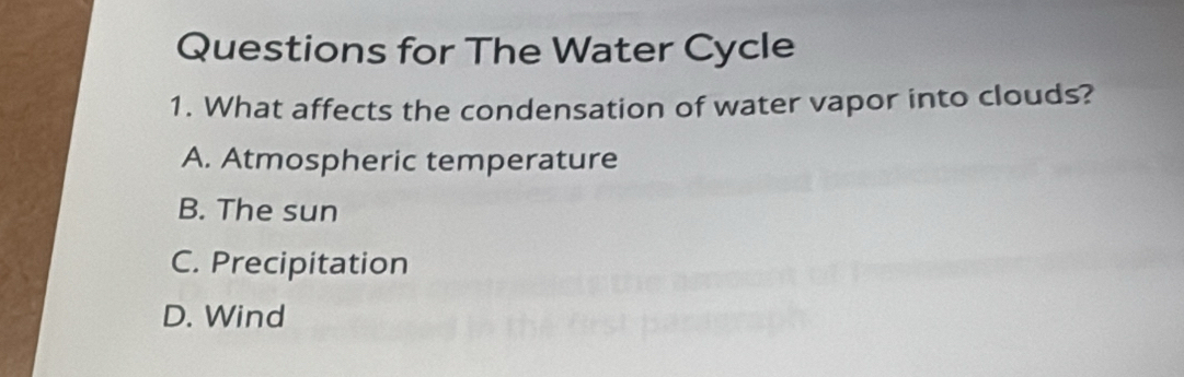 Questions for The Water Cycle
1. What affects the condensation of water vapor into clouds?
A. Atmospheric temperature
B. The sun
C. Precipitation
D. Wind