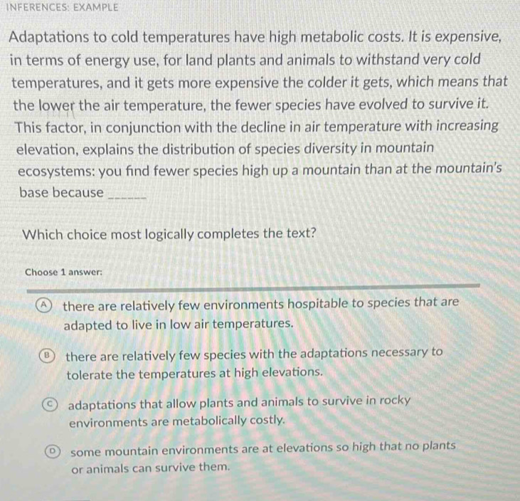 INFERENCES: EXAMPLE
Adaptations to cold temperatures have high metabolic costs. It is expensive,
in terms of energy use, for land plants and animals to withstand very cold
temperatures, and it gets more expensive the colder it gets, which means that
the lower the air temperature, the fewer species have evolved to survive it.
This factor, in conjunction with the decline in air temperature with increasing
elevation, explains the distribution of species diversity in mountain
ecosystems: you fnd fewer species high up a mountain than at the mountain's
base because_
Which choice most logically completes the text?
Choose 1 answer:
A) there are relatively few environments hospitable to species that are
adapted to live in low air temperatures.
B there are relatively few species with the adaptations necessary to
tolerate the temperatures at high elevations.
C adaptations that allow plants and animals to survive in rocky
environments are metabolically costly.
some mountain environments are at elevations so high that no plants
or animals can survive them.