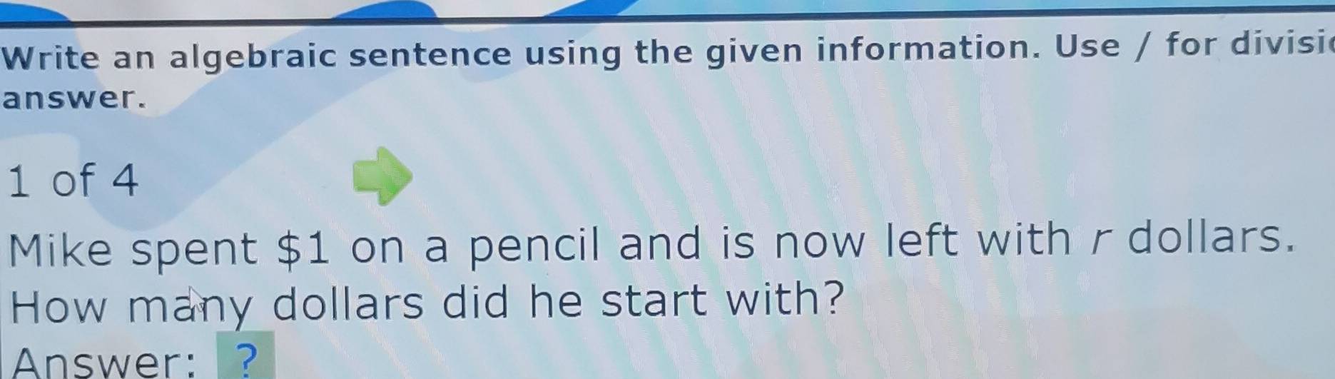 Write an algebraic sentence using the given information. Use / for divisic 
answer. 
1 of 4 
Mike spent $1 on a pencil and is now left with r dollars. 
How many dollars did he start with? 
Answer: ?