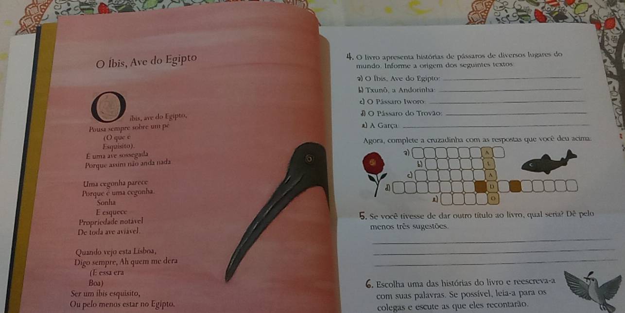 Íbis, Ave do Egipto 4. O livro apresenta histórias de pássaros de diversos lugares do 
mundo. Informe a origem dos seguintes textos 
2) O (bis. Ave do Egipto:_ 
Txunô, a Andorinha:_ 
c) O Pássaro Iworo 
O íbis, ave do Egipto, # O Pássaro do Trovão:_ 
Pousa sempre sobre um pé A Garça_ 
(O que c 
Esquisito). Agora, complete a cruzadinha com as respostas que você deu acima: 
É uma ave sossegada 
Porque assim não anda nada 
Uma cegonha parece 
Porque é uma cegonha. 
Sonha 
E esquece 
Propriedade notavel 5. Se você tivesse de dar outro título ao livro, qual seria? Dê pelo 
_ 
De toda ave aviável. menos três sugestões. 
Quando vejo esta Lísboa, 
_ 
Digo sempre, Ah quem me dera 
_ 
(E essa era 
Boa) 6. Escolha uma das histórias do livro e reescreva-a 
Ser um íbis esquisito, 
Ou pelo menos estar no Egipto. com suas palavras. Se possível, leia-a para os 
colegas e escute as que eles recontarão.