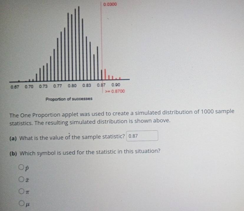 0.0300
The One Proportion applet was used to create a simulated distribution of 1000 sample
statistics. The resulting simulated distribution is shown above.
(a) What is the value of the sample statistic? 0.87
(b) Which symbol is used for the statistic in this situation?
p
π
μ