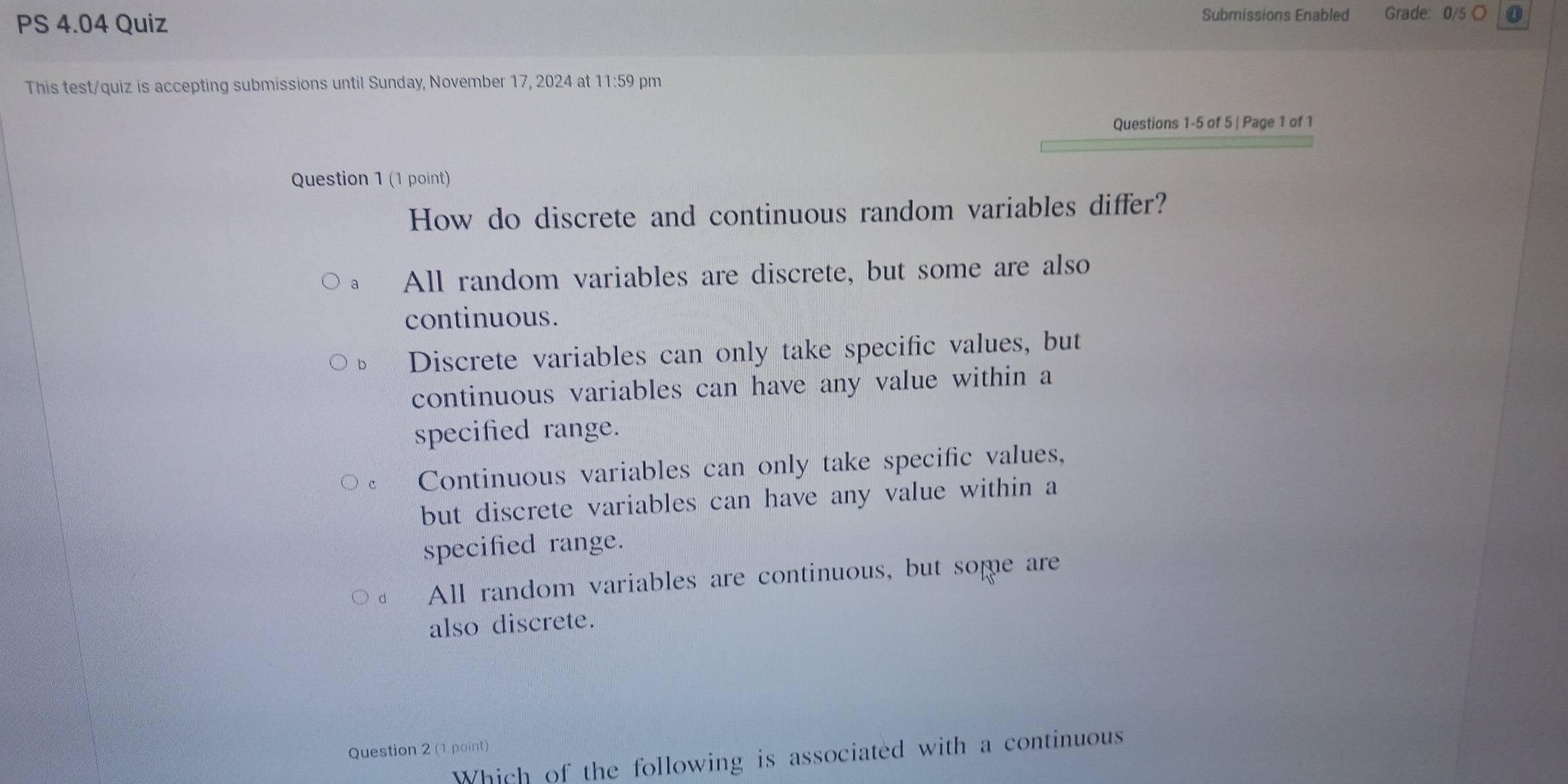 PS 4.04 Quiz
Submissions Enabled Grade: 0/5 O
This test/quiz is accepting submissions until Sunday, November 17, 2024 at 11:59 pm
Questions 1-5 of 5 | Page 1 of 1
Question 1 (1 point)
How do discrete and continuous random variables differ?
All random variables are discrete, but some are also
continuous.
Discrete variables can only take specific values, but
continuous variables can have any value within a
specified range.
Continuous variables can only take specific values,
but discrete variables can have any value within a
specified range.
All random variables are continuous, but some are
also discrete.
Question 2 (1 point)
Which of the following is associated with a continuous