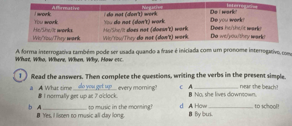 A forma interrogativa também pode ser usada quando a frase é iniciada com um pronome interrogativo, como
What, Who, Where, When, Why, How etc.
1 Read the answers. Then complete the questions, writing the verbs in the present simple.
a A What time_ . every morning? c A _near the beach?
B l normally get up at 7 o'clock. B No, she lives downtown.
b A_ to music in the morning? d A How_ to school?
B Yes, I listen to music all day long. B By bus,