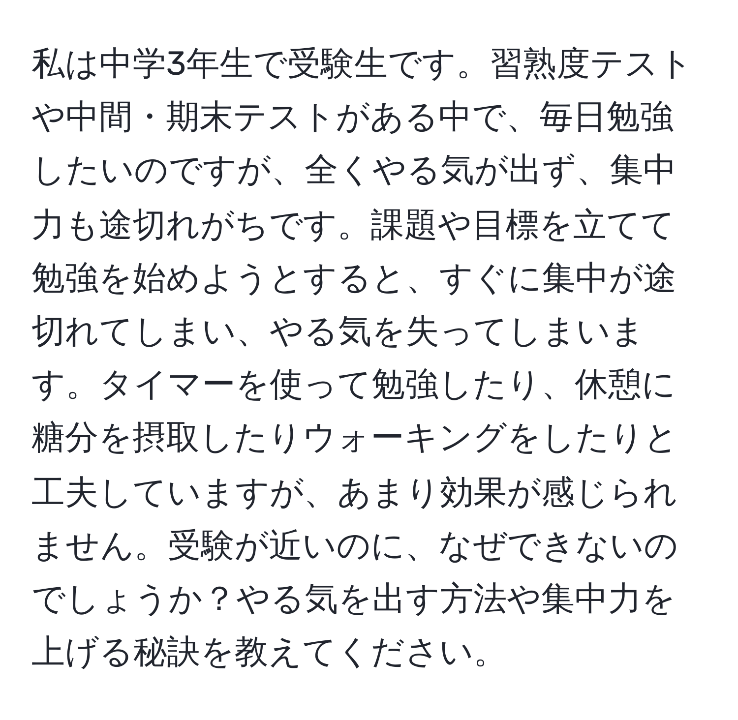 私は中学3年生で受験生です。習熟度テストや中間・期末テストがある中で、毎日勉強したいのですが、全くやる気が出ず、集中力も途切れがちです。課題や目標を立てて勉強を始めようとすると、すぐに集中が途切れてしまい、やる気を失ってしまいます。タイマーを使って勉強したり、休憩に糖分を摂取したりウォーキングをしたりと工夫していますが、あまり効果が感じられません。受験が近いのに、なぜできないのでしょうか？やる気を出す方法や集中力を上げる秘訣を教えてください。