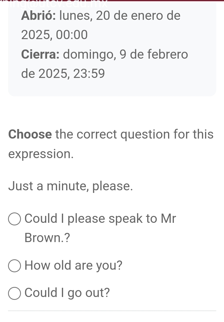 Abrió: lunes, 20 de enero de 
2025, 00:00 
Cierra: domingo, 9 de febrero 
de 2025, 23:59 
Choose the correct question for this 
expression. 
Just a minute, please. 
Could I please speak to Mr 
Brown.? 
How old are you? 
Could I go out? 
_