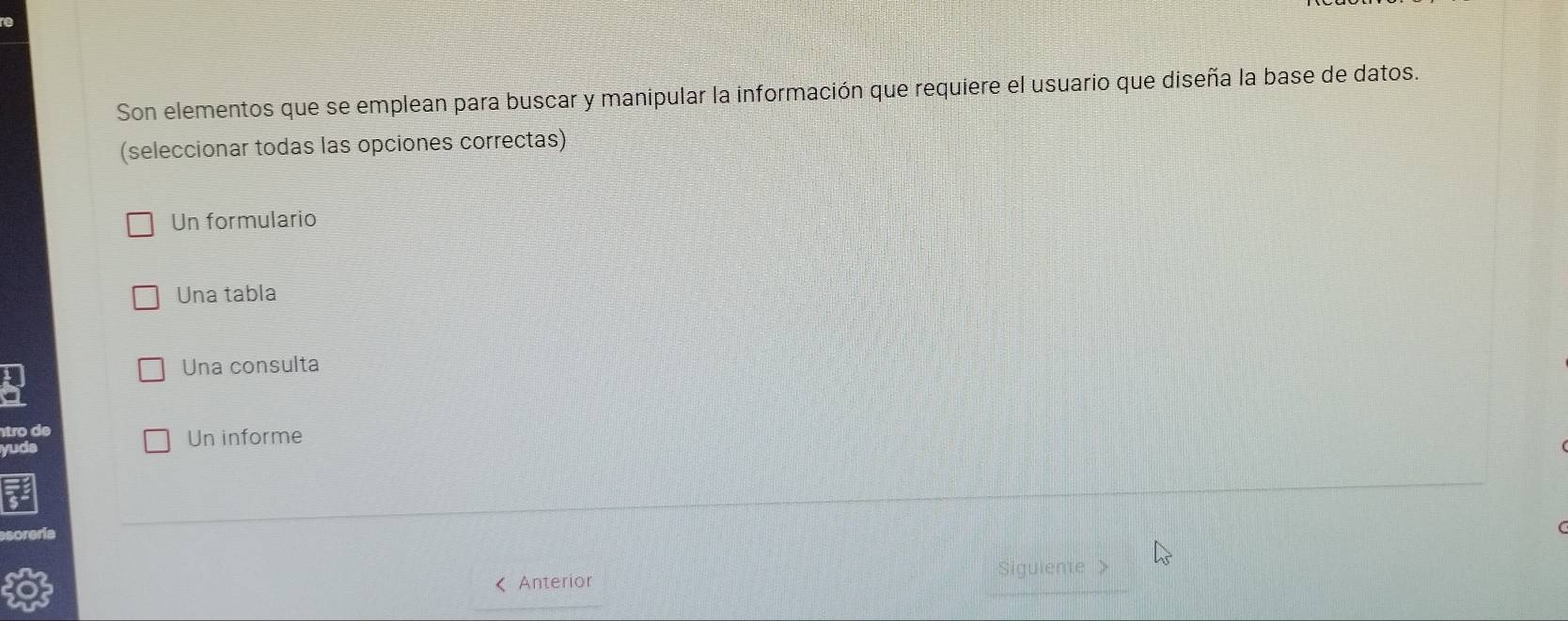 Son elementos que se emplean para buscar y manipular la información que requiere el usuario que diseña la base de datos.
(seleccionar todas las opciones correctas)
Un formulario
Una tabla
Una consulta
tro de
yuda Un informe
《 Anterior Sigulente >