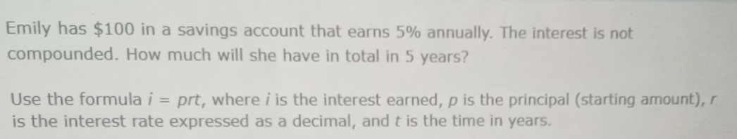 Emily has $100 in a savings account that earns 5% annually. The interest is not 
compounded. How much will she have in total in 5 years? 
Use the formula i= prt, where i is the interest earned, p is the principal (starting amount), r
is the interest rate expressed as a decimal, and t is the time in years.