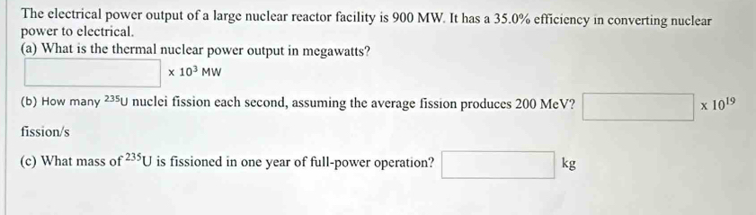 The electrical power output of a large nuclear reactor facility is 900 MW. It has a 35.0% efficiency in converting nuclear 
power to electrical. 
(a) What is the thermal nuclear power output in megawatts?
□ * 10^3MW
(b) How many^(235)U nuclei fission each second, assuming the average fission produces 200 MeV? □ * 10^(19)
fission/s 
(c) What mass of^(235)U is fissioned in one year of full-power operation? □ kg