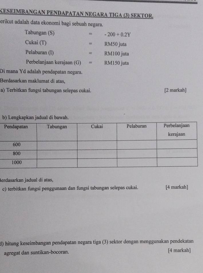 KESEΙMBANGAN PENDAPATAN NEGARA TIGA (3) SEKTOR. 
erikut adalah data ekonomi bagi sebuah negara. 
Tabungan (S) = -200+0.2Y
Cukai (T) RM50 juta 
= 
Pelaburan (I) RM100 juta 
= 
Perbelanjaan kerajaan (G) = RM150 juta 
Di mana Yd adalah pendapatan negara. 
Berdasarkan maklumat di atas, 
a) Terbitkan fungsi tabungan selepas cukai. [2 markah] 
b) Lengkapkan jadual di bawah. 
Berdasarkan jadual di atas, 
c) terbitkan fungsi penggunaan dan fungsi tabungan selepas cukai. [4 markah] 
d) hitung keseimbangan pendapatan negara tiga (3) sektor dengan menggunakan pendekatan 
agregat dan suntikan-bocoran. [4 markah]