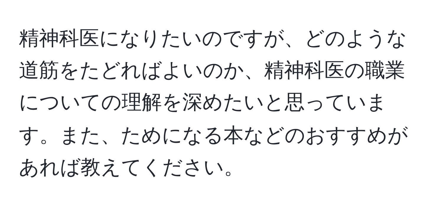 精神科医になりたいのですが、どのような道筋をたどればよいのか、精神科医の職業についての理解を深めたいと思っています。また、ためになる本などのおすすめがあれば教えてください。