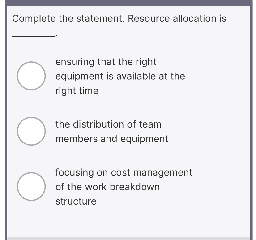 Complete the statement. Resource allocation is
_、.
ensuring that the right
equipment is available at the
right time
the distribution of team
members and equipment
focusing on cost management
of the work breakdown
structure