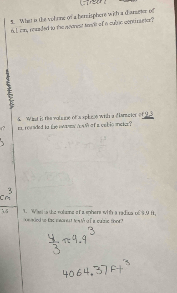 What is the volume of a hemisphere with a diameter of
6.1 cm, rounded to the nearest tenth of a cubic centimeter? 
6. What is the volume of a sphere with a diameter of 9.3
r? m, rounded to the nearest tenth of a cubic meter? 
3.6 7. What is the volume of a sphere with a radius of 9.9 ft, 
rounded to the nearest tenth of a cubic foot?