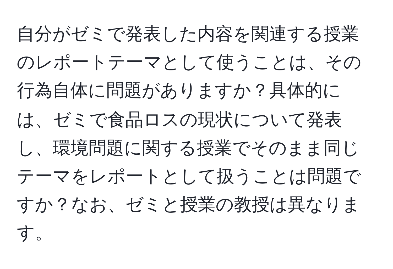 自分がゼミで発表した内容を関連する授業のレポートテーマとして使うことは、その行為自体に問題がありますか？具体的には、ゼミで食品ロスの現状について発表し、環境問題に関する授業でそのまま同じテーマをレポートとして扱うことは問題ですか？なお、ゼミと授業の教授は異なります。