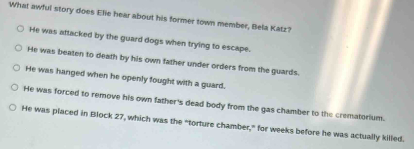 What awful story does Elie hear about his former town member, Bela Katz?
He was attacked by the guard dogs when trying to escape.
He was beaten to death by his own father under orders from the guards.
He was hanged when he openly fought with a guard.
He was forced to remove his own father's dead body from the gas chamber to the crematorium.
He was placed in Block 27, which was the “torture chamber,” for weeks before he was actually killed.